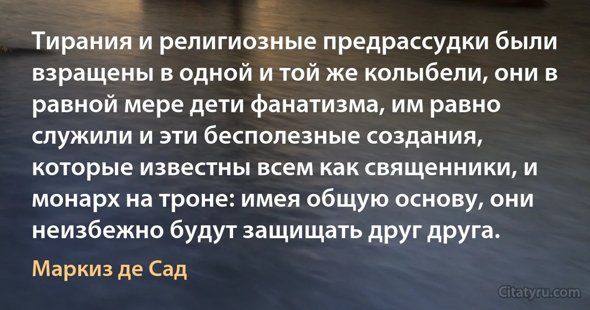 Тирания и религиозные предрассудки были взращены в одной и той же колыбели, они в равной мере дети фанатизма, им равно служили и эти бесполезные создания, которые известны всем как священники, и монарх на троне: имея общую основу, они неизбежно будут защищать друг друга. (Маркиз де Сад)