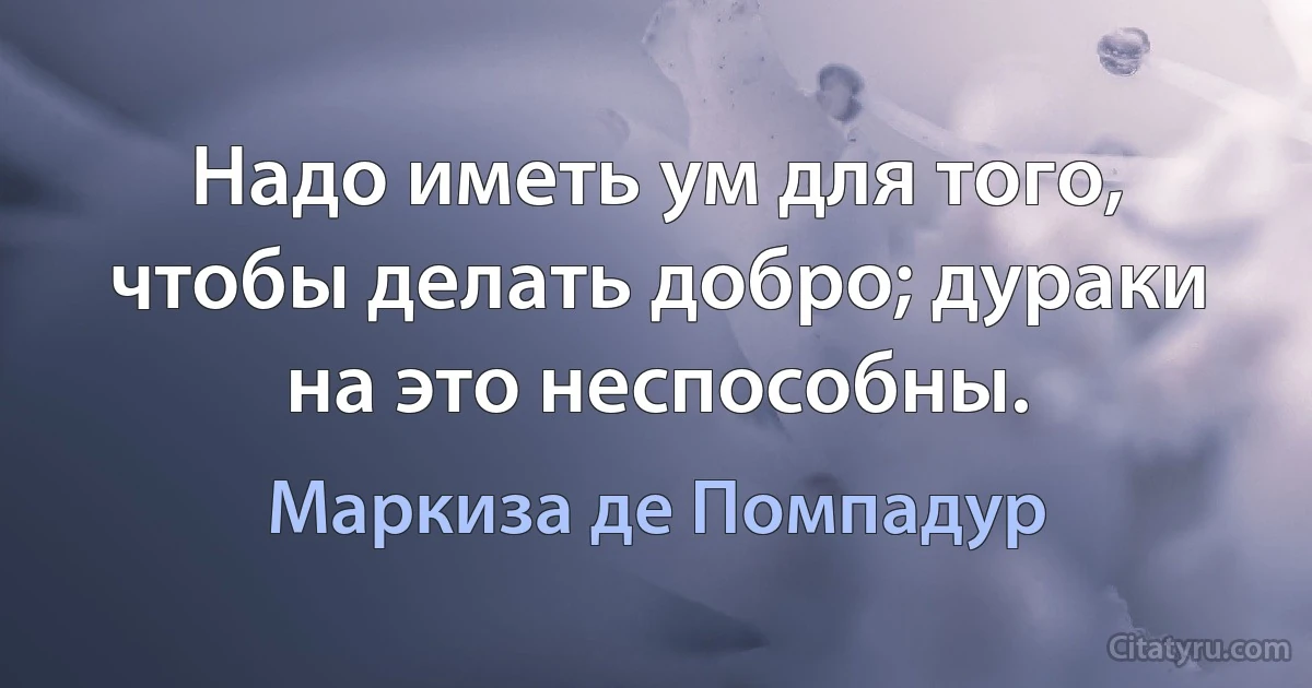 Надо иметь ум для того, чтобы делать добро; дураки на это неспособны. (Маркиза де Помпадур)