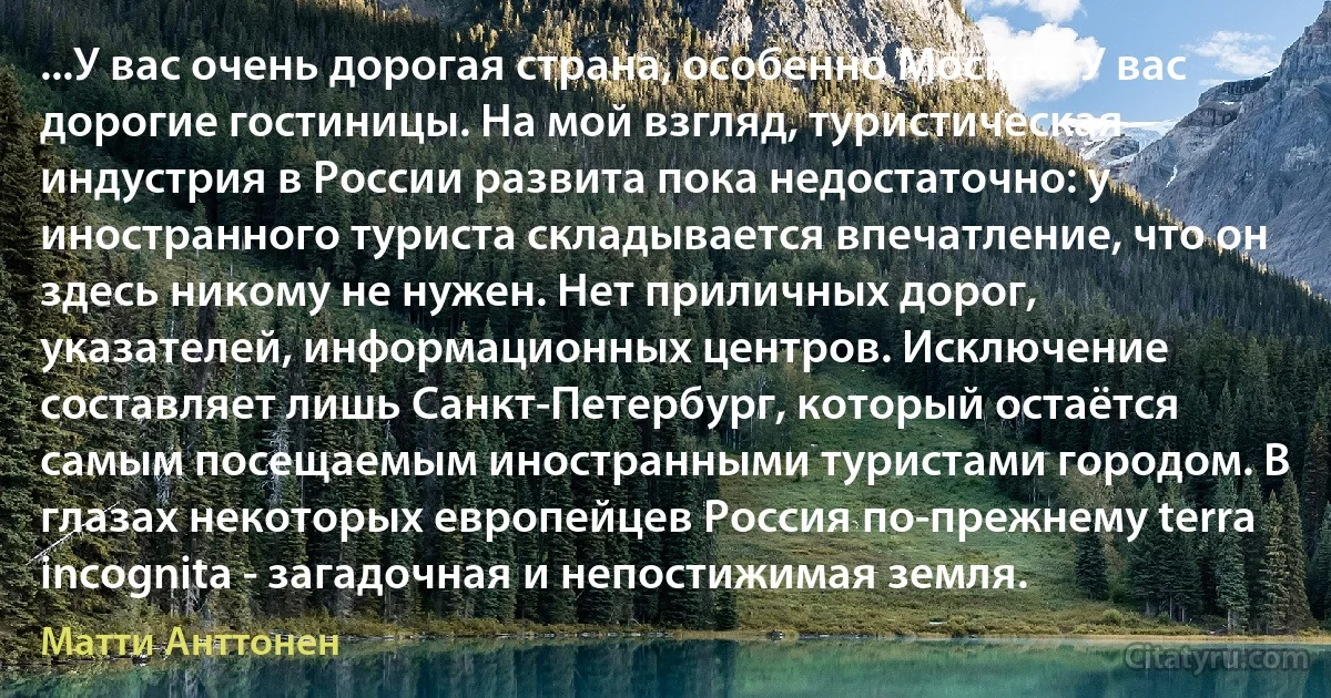 ...У вас очень дорогая страна, особенно Москва. У вас дорогие гостиницы. На мой взгляд, туристическая индустрия в России развита пока недостаточно: у иностранного туриста складывается впечатление, что он здесь никому не нужен. Нет приличных дорог, указателей, информационных центров. Исключение составляет лишь Санкт-Петербург, который остаётся самым посещаемым иностранными туристами городом. В глазах некоторых европейцев Россия по-прежнему terra incognita - загадочная и непостижимая земля. (Матти Анттонен)