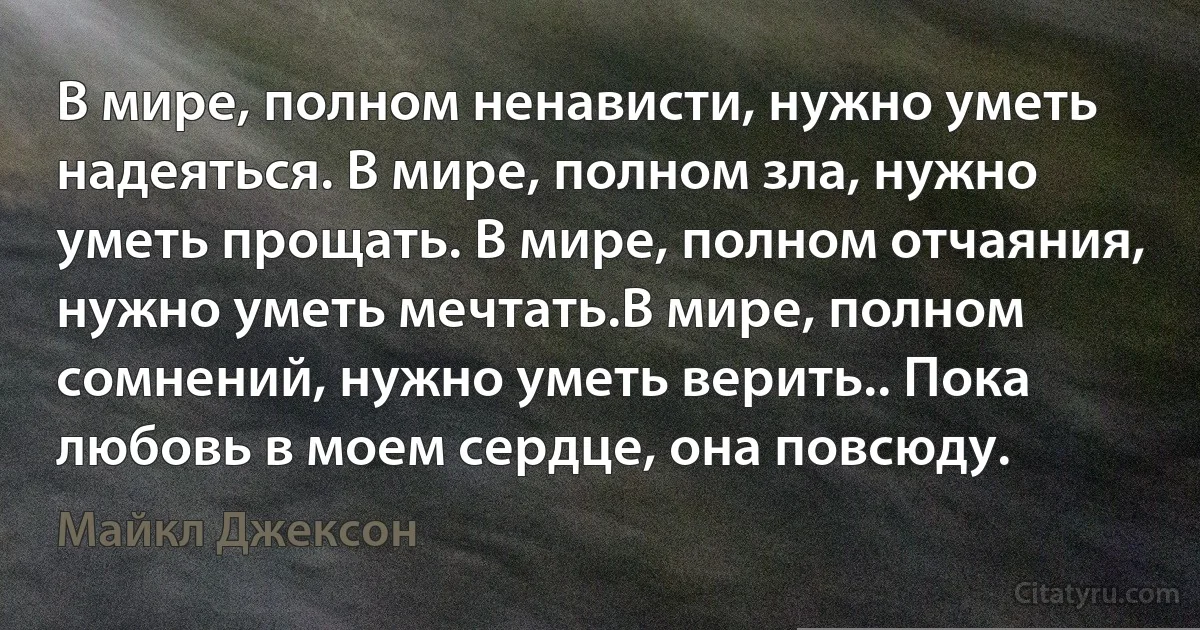 В мире, полном ненависти, нужно уметь надеяться. В мире, полном зла, нужно уметь прощать. В мире, полном отчаяния, нужно уметь мечтать.В мире, полном сомнений, нужно уметь верить.. Пока любовь в моем сердце, она повсюду. (Майкл Джексон)