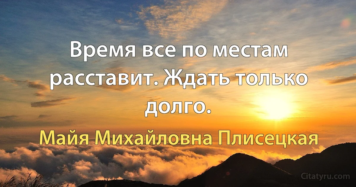 Время все по местам расставит. Ждать только долго. (Майя Михайловна Плисецкая)