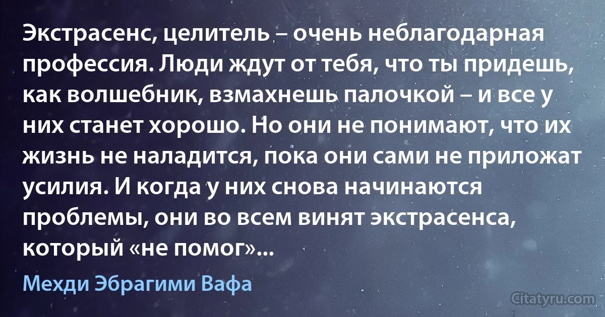 Экстрасенс, целитель – очень неблагодарная профессия. Люди ждут от тебя, что ты придешь, как волшебник, взмахнешь палочкой – и все у них станет хорошо. Но они не понимают, что их жизнь не наладится, пока они сами не приложат усилия. И когда у них снова начинаются проблемы, они во всем винят экстрасенса, который «не помог»... (Мехди Эбрагими Вафа)