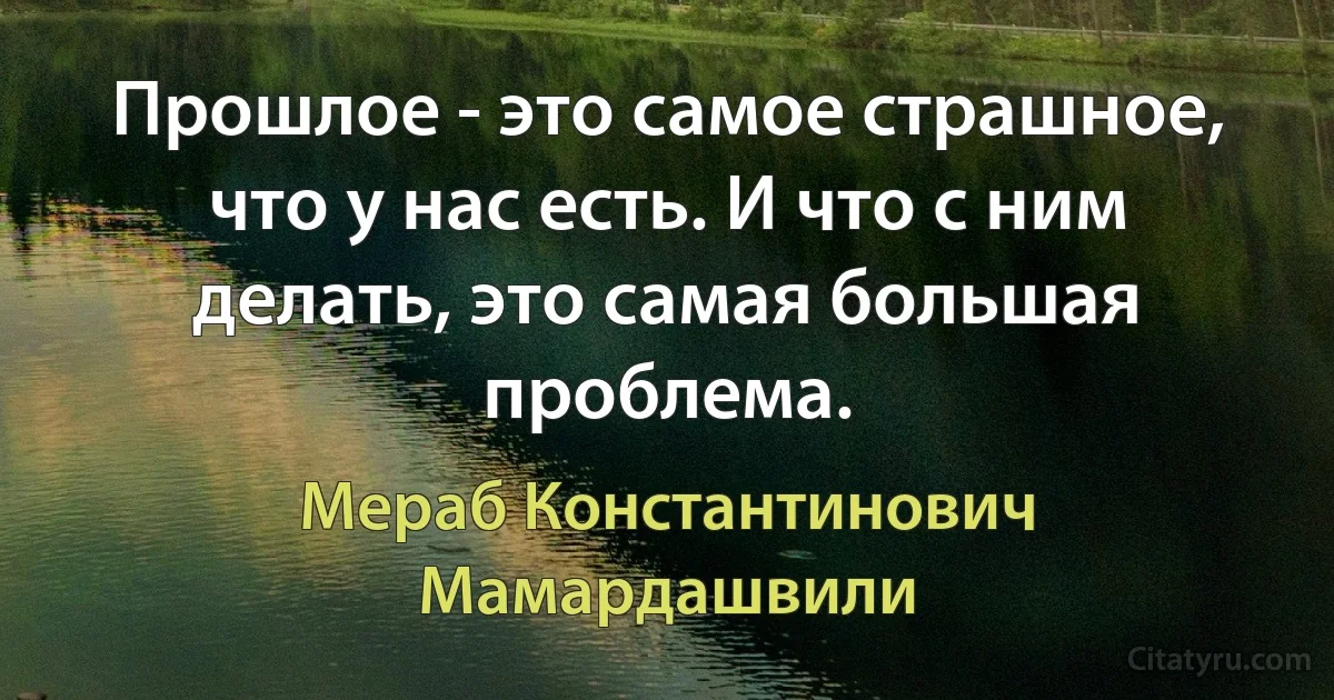 Прошлое - это самое страшное, что у нас есть. И что с ним делать, это самая большая проблема. (Мераб Константинович Мамардашвили)