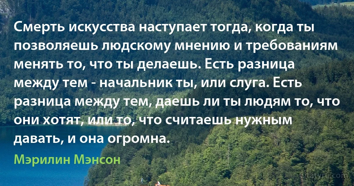 Смерть искусства наступает тогда, когда ты позволяешь людскому мнению и требованиям менять то, что ты делаешь. Есть разница между тем - начальник ты, или слуга. Есть разница между тем, даешь ли ты людям то, что они хотят, или то, что считаешь нужным давать, и она огромна. (Мэрилин Мэнсон)