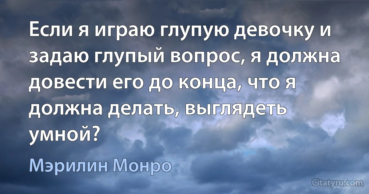 Если я играю глупую девочку и задаю глупый вопрос, я должна довести его до конца, что я должна делать, выглядеть умной? (Мэрилин Монро)