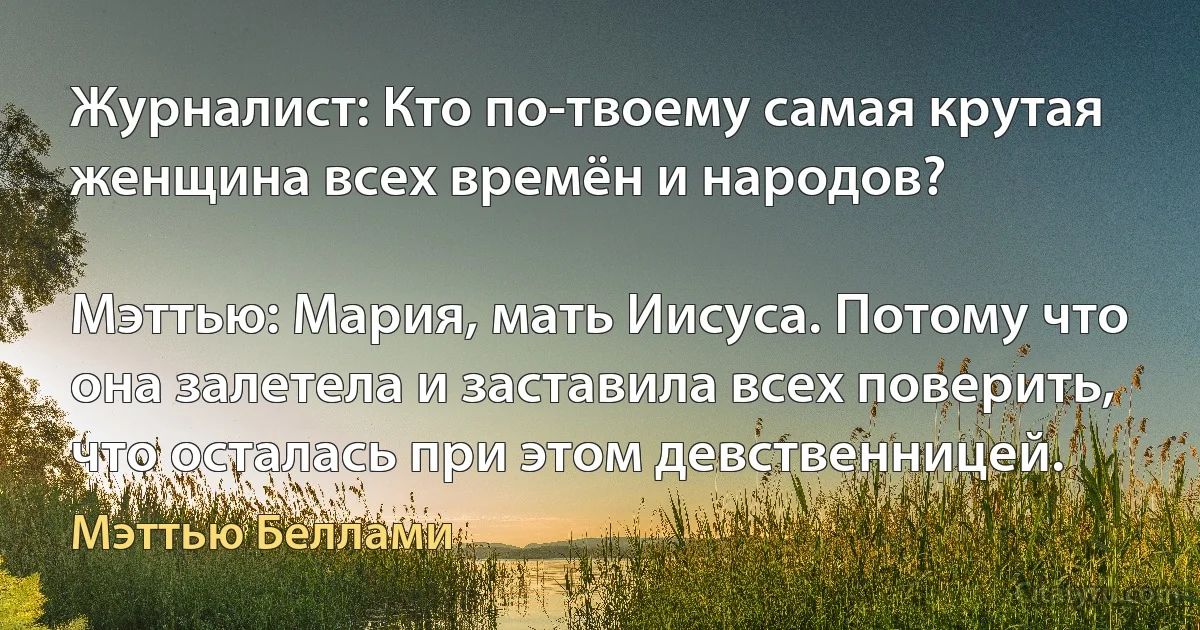 Журналист: Кто по-твоему самая крутая женщина всех времён и народов?

Мэттью: Мария, мать Иисуса. Потому что она залетела и заставила всех поверить, что осталась при этом девственницей. (Мэттью Беллами)