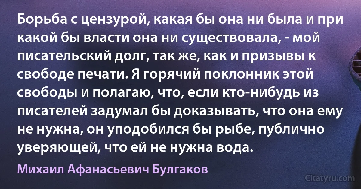 Борьба с цензурой, какая бы она ни была и при какой бы власти она ни существовала, - мой писательский долг, так же, как и призывы к свободе печати. Я горячий поклонник этой свободы и полагаю, что, если кто-нибудь из писателей задумал бы доказывать, что она ему не нужна, он уподобился бы рыбе, публично уверяющей, что ей не нужна вода. (Михаил Афанасьевич Булгаков)