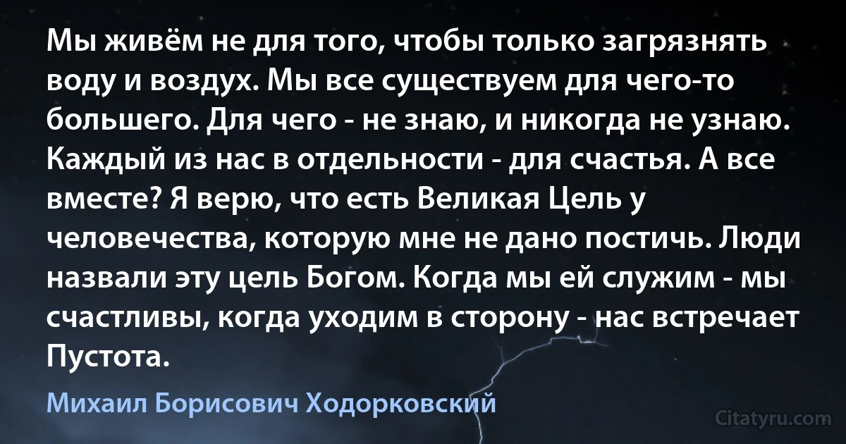 Мы живём не для того, чтобы только загрязнять воду и воздух. Мы все существуем для чего-то большего. Для чего - не знаю, и никогда не узнаю. Каждый из нас в отдельности - для счастья. А все вместе? Я верю, что есть Великая Цель у человечества, которую мне не дано постичь. Люди назвали эту цель Богом. Когда мы ей служим - мы счастливы, когда уходим в сторону - нас встречает Пустота. (Михаил Борисович Ходорковский)