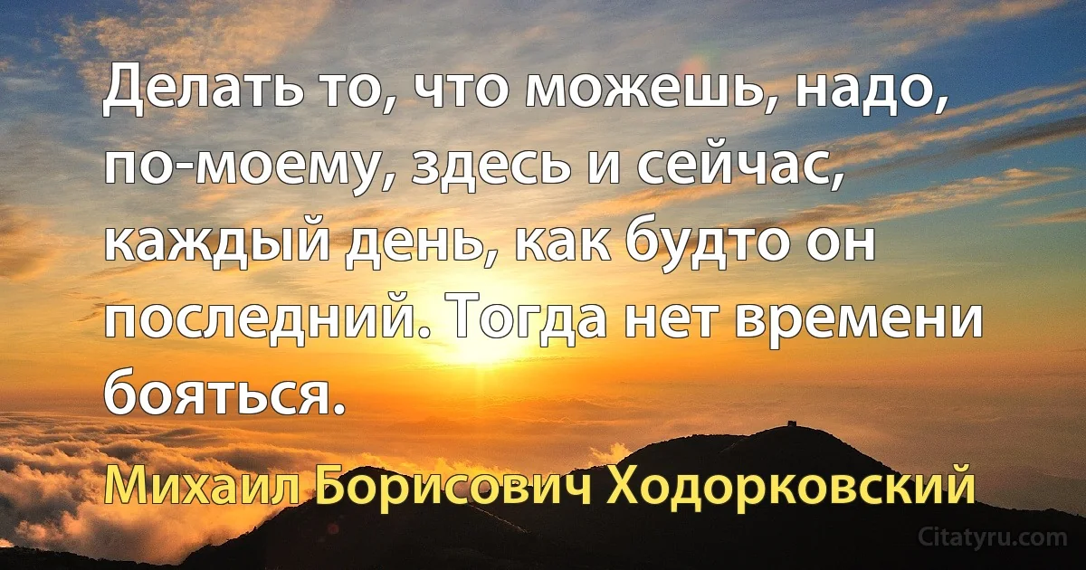 Делать то, что можешь, надо, по-моему, здесь и сейчас, каждый день, как будто он последний. Тогда нет времени бояться. (Михаил Борисович Ходорковский)