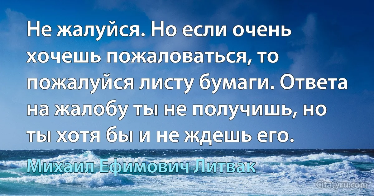 Не жалуйся. Но если очень хочешь пожаловаться, то пожалуйся листу бумаги. Ответа на жалобу ты не получишь, но ты хотя бы и не ждешь его. (Михаил Ефимович Литвак)