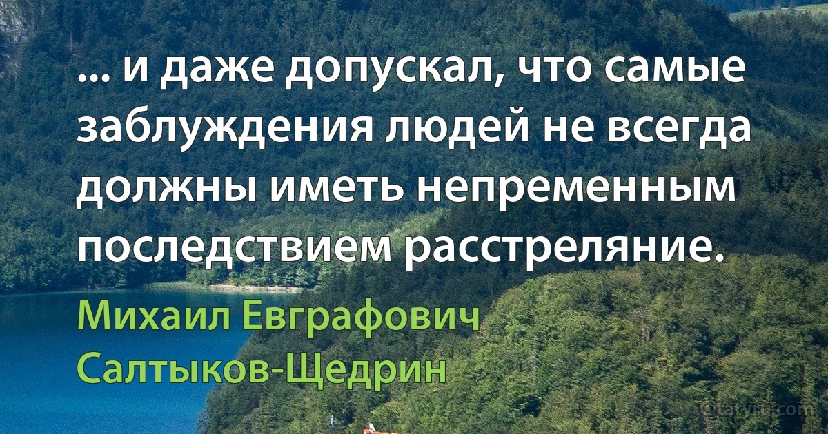 ... и даже допускал, что самые заблуждения людей не всегда должны иметь непременным последствием расстреляние. (Михаил Евграфович Салтыков-Щедрин)