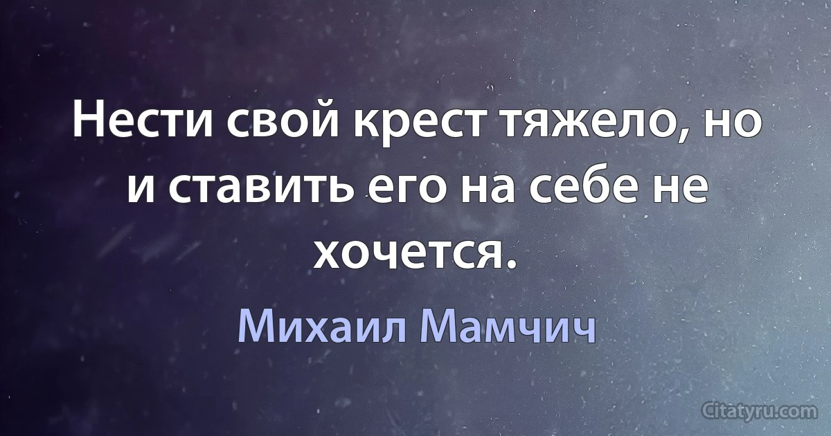 Нести свой крест тяжело, но и ставить его на себе не хочется. (Михаил Мамчич)