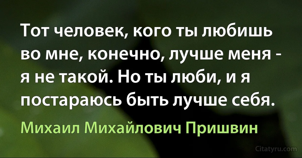 Тот человек, кого ты любишь во мне, конечно, лучше меня - я не такой. Но ты люби, и я постараюсь быть лучше себя. (Михаил Михайлович Пришвин)