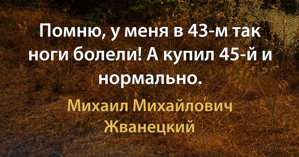 Помню, у меня в 43-м так ноги болели! А купил 45-й и нормально. (Михаил Михайлович Жванецкий)