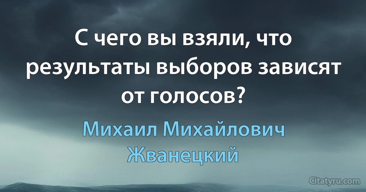 С чего вы взяли, что результаты выборов зависят от голосов? (Михаил Михайлович Жванецкий)