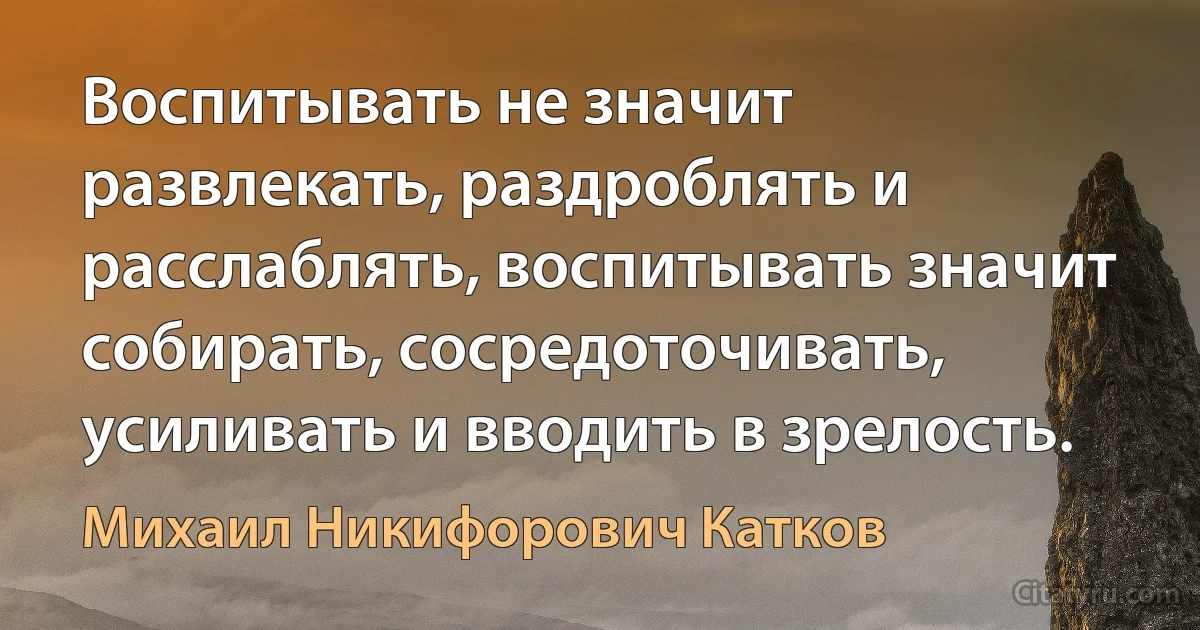 Воспитывать не значит развлекать, раздроблять и расслаблять, воспитывать значит собирать, сосредоточивать, усиливать и вводить в зрелость. (Михаил Никифорович Катков)