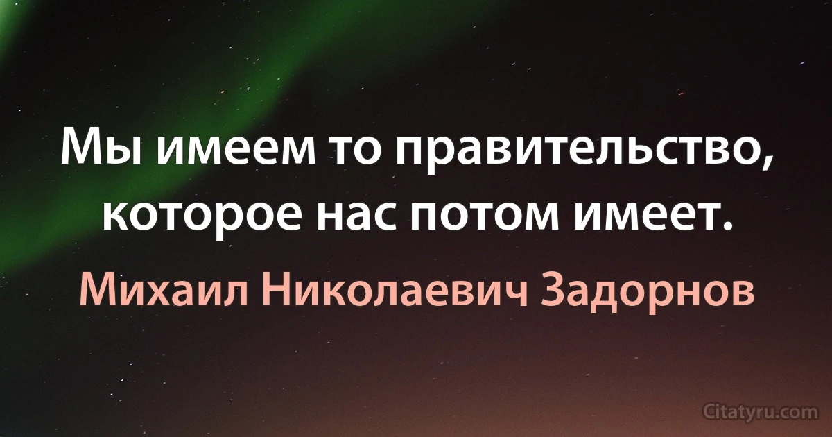 Мы имеем то правительство, которое нас потом имеет. (Михаил Николаевич Задорнов)