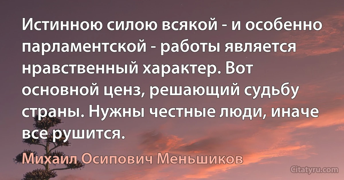 Истинною силою всякой - и особенно парламентской - работы является нравственный характер. Вот основной ценз, решающий судьбу страны. Нужны честные люди, иначе все рушится. (Михаил Осипович Меньшиков)