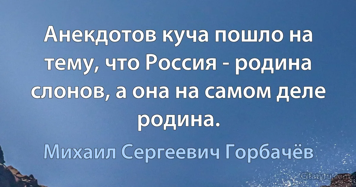 Анекдотов куча пошло на тему, что Россия - родина слонов, а она на самом деле родина. (Михаил Сергеевич Горбачёв)