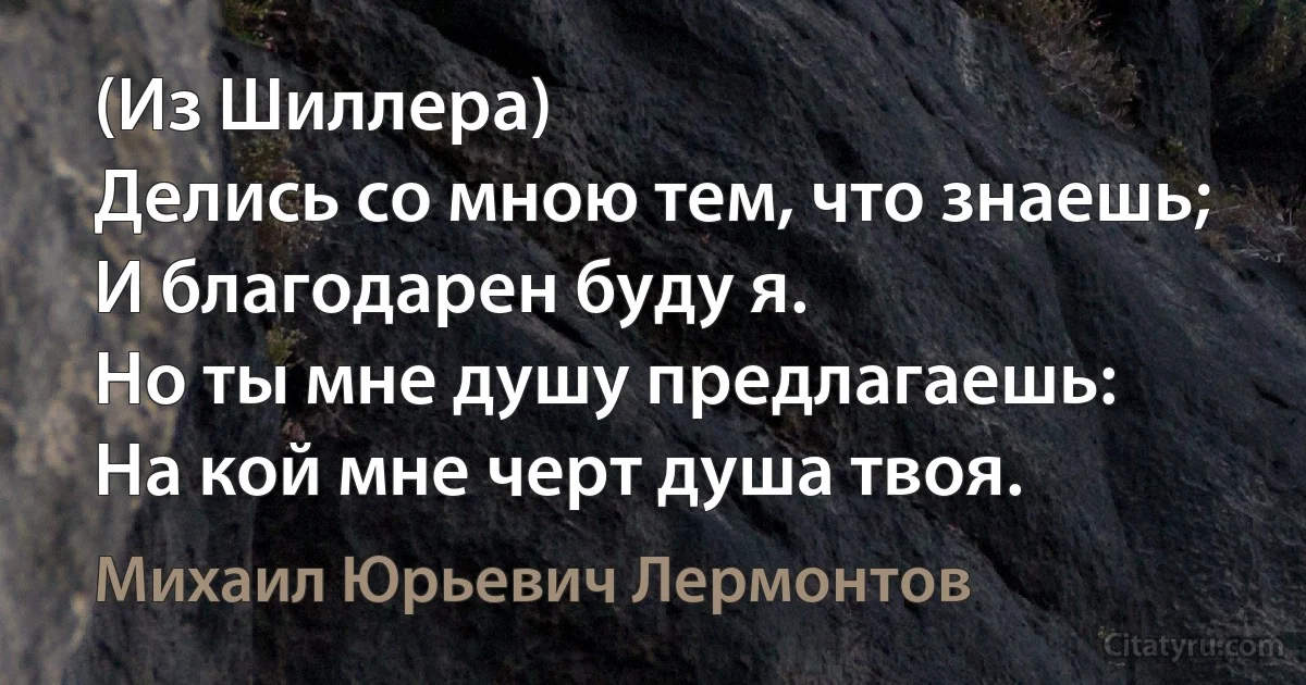 (Из Шиллера) 
Делись со мною тем, что знаешь;
И благодарен буду я.
Но ты мне душу предлагаешь:
На кой мне черт душа твоя. (Михаил Юрьевич Лермонтов)