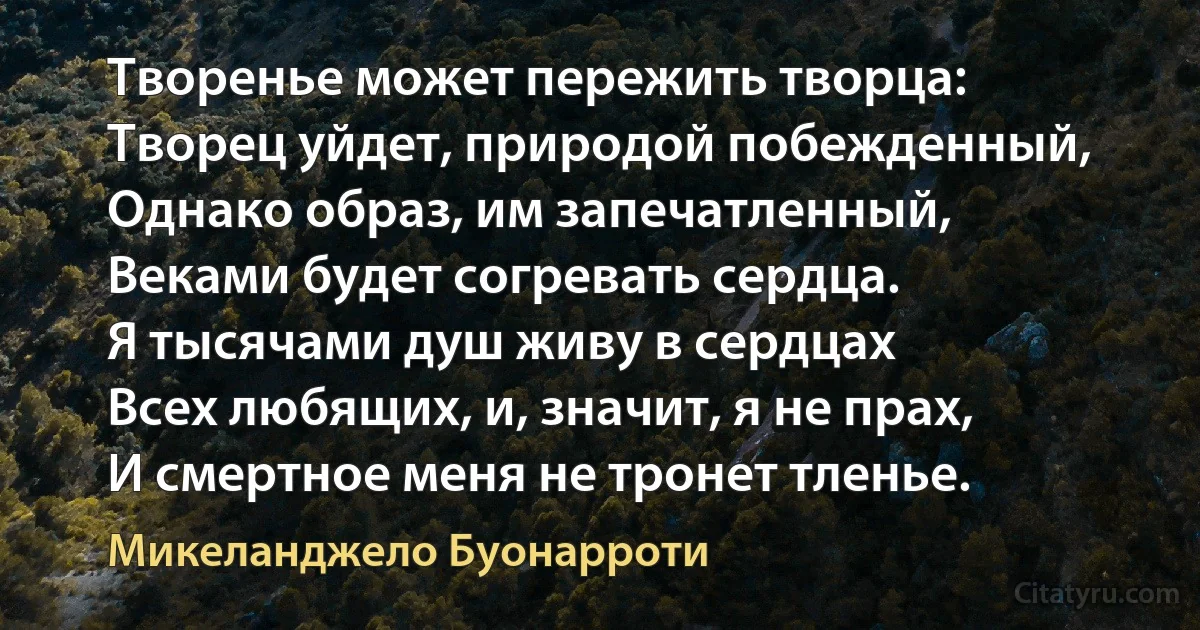 Творенье может пережить творца:
Творец уйдет, природой побежденный,
Однако образ, им запечатленный,
Веками будет согревать сердца.
Я тысячами душ живу в сердцах
Всех любящих, и, значит, я не прах,
И смертное меня не тронет тленье. (Микеланджело Буонарроти)