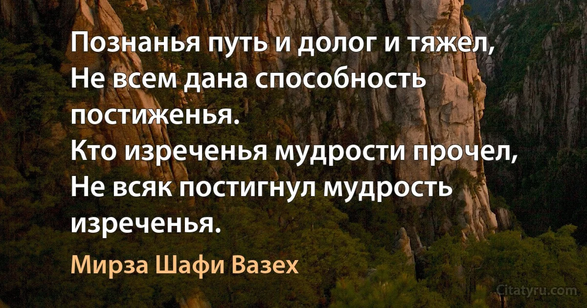 Познанья путь и долог и тяжел,
Не всем дана способность постиженья.
Кто изреченья мудрости прочел,
Не всяк постигнул мудрость изреченья. (Мирза Шафи Вазех)