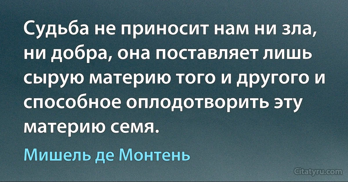 Судьба не приносит нам ни зла, ни добра, она поставляет лишь сырую материю того и другого и способное оплодотворить эту материю семя. (Мишель де Монтень)