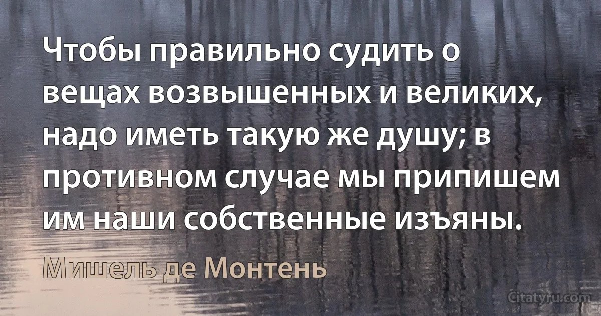 Чтобы правильно судить о вещах возвышенных и великих, надо иметь такую же душу; в противном случае мы припишем им наши собственные изъяны. (Мишель де Монтень)