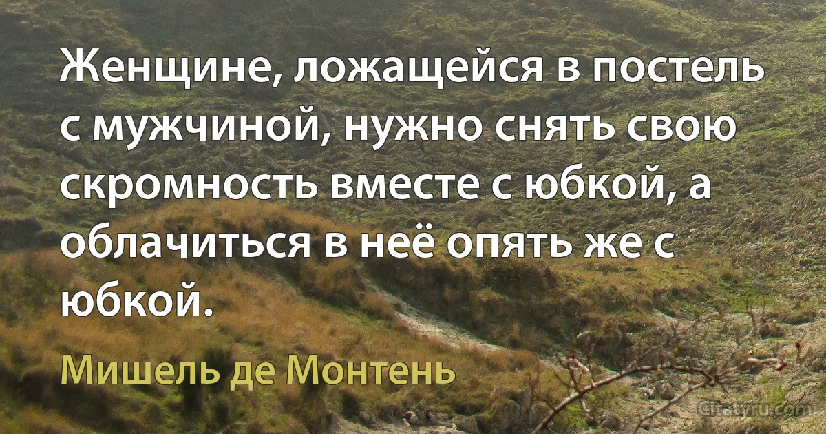 Женщине, ложащейся в постель с мужчиной, нужно снять свою скромность вместе с юбкой, а облачиться в неё опять же с юбкой. (Мишель де Монтень)