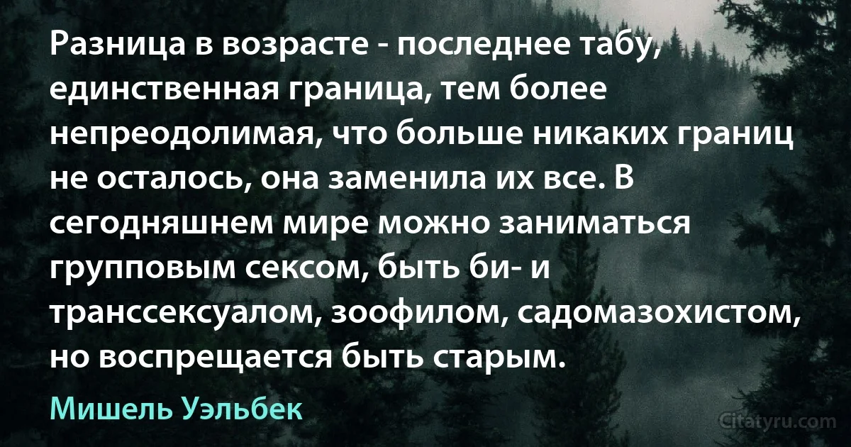 Разница в возрасте - последнее табу, единственная граница, тем более непреодолимая, что больше никаких границ не осталось, она заменила их все. В сегодняшнем мире можно заниматься групповым сексом, быть би- и транссексуалом, зоофилом, садомазохистом, но воспрещается быть старым. (Мишель Уэльбек)