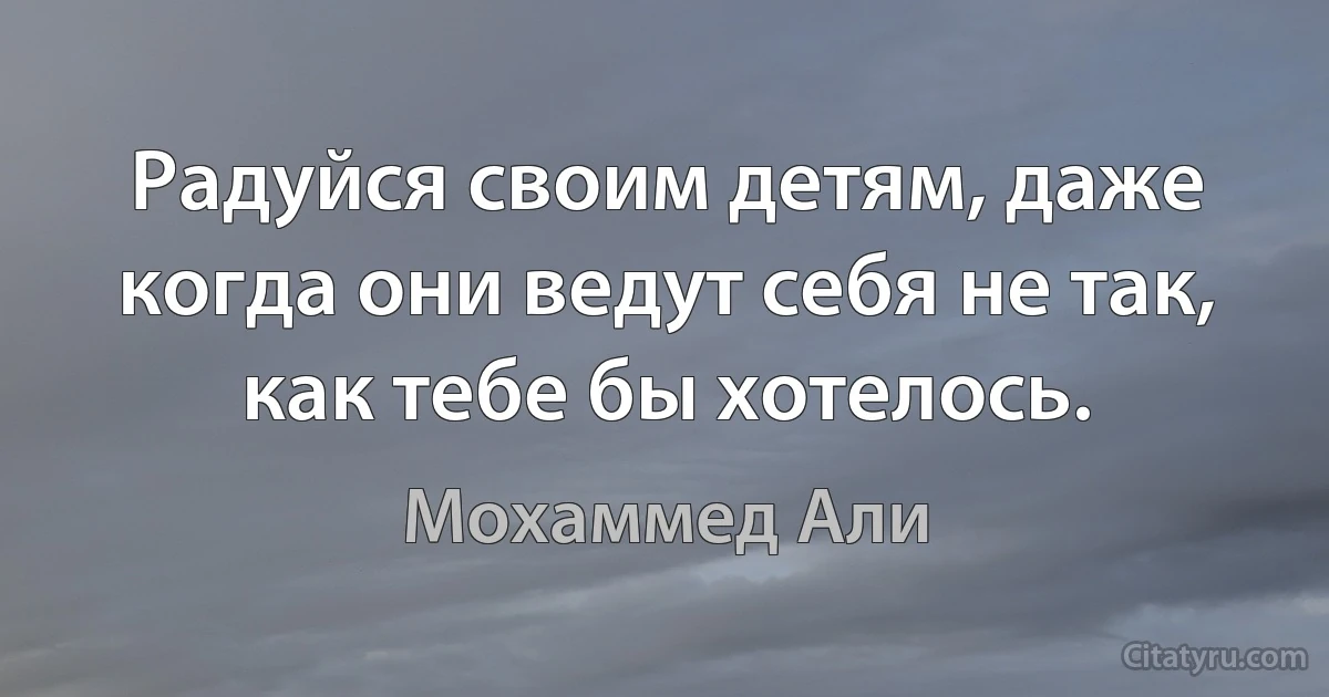 Радуйся своим детям, даже когда они ведут себя не так, как тебе бы хотелось. (Мохаммед Али)