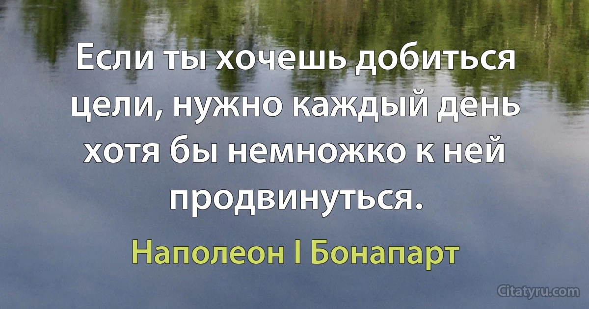 Если ты хочешь добиться цели, нужно каждый день хотя бы немножко к ней продвинуться. (Наполеон I Бонапарт)