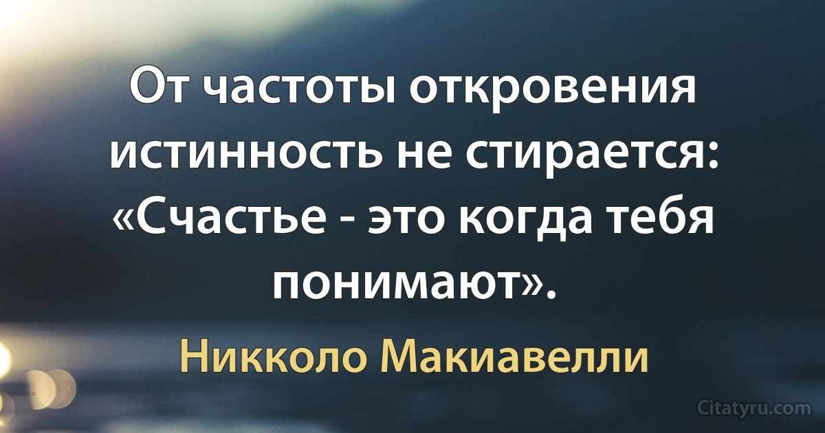 От частоты откровения истинность не стирается: «Счастье - это когда тебя понимают». (Никколо Макиавелли)