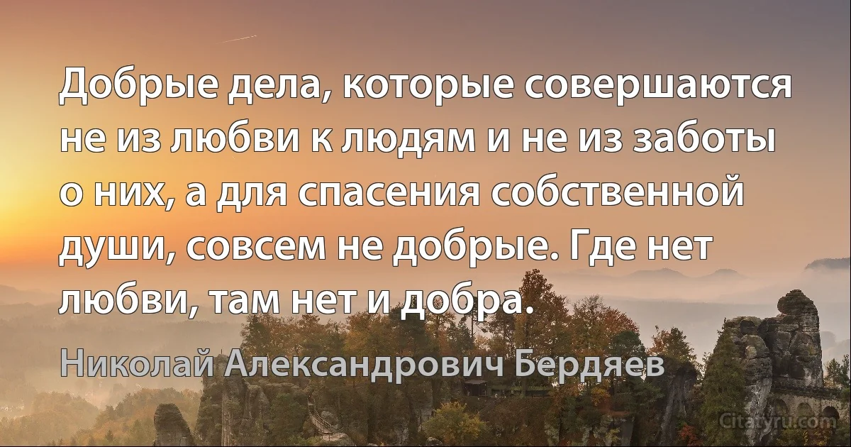 Добрые дела, которые совершаются не из любви к людям и не из заботы о них, а для спасения собственной души, совсем не добрые. Где нет любви, там нет и добра. (Николай Александрович Бердяев)