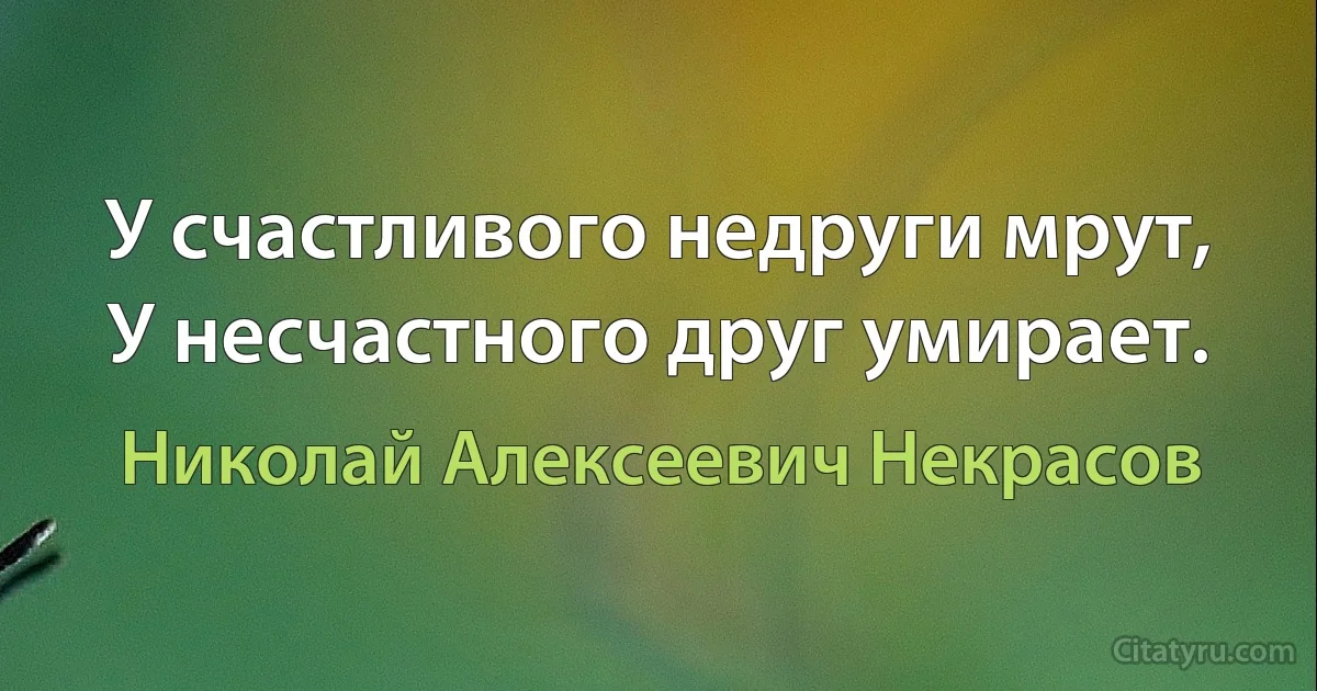 У счастливого недруги мрут,
У несчастного друг умирает. (Николай Алексеевич Некрасов)