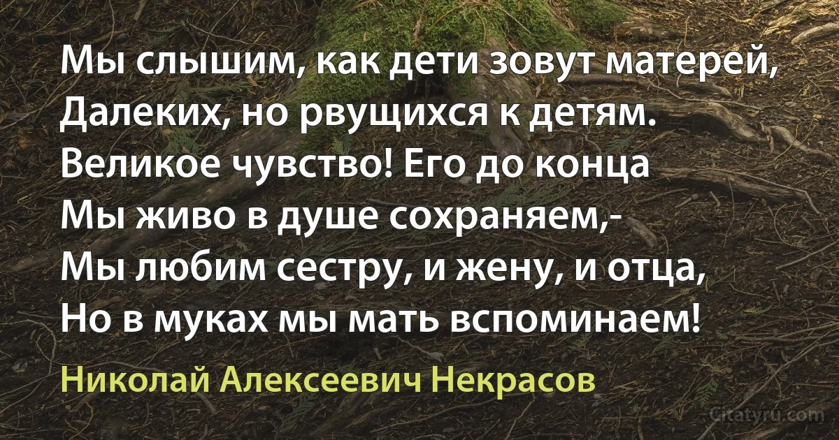 Мы слышим, как дети зовут матерей,
Далеких, но рвущихся к детям.
Великое чувство! Его до конца
Мы живо в душе сохраняем,-
Мы любим сестру, и жену, и отца,
Но в муках мы мать вспоминаем! (Николай Алексеевич Некрасов)