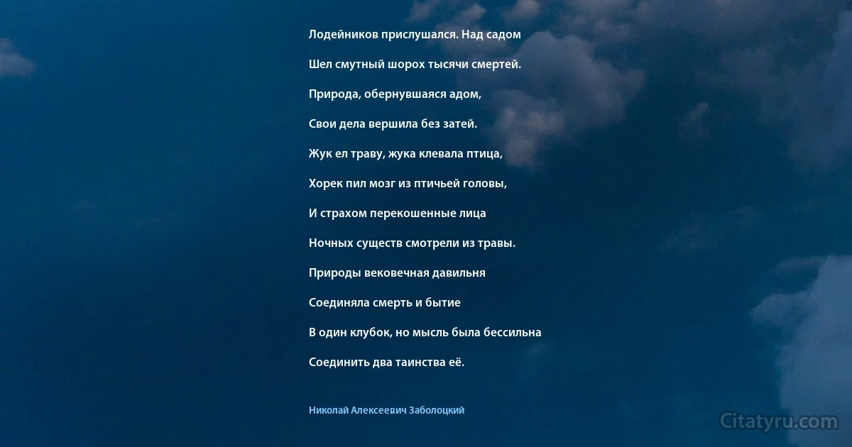 Лодейников прислушался. Над садом

Шел смутный шорох тысячи смертей.

Природа, обернувшаяся адом,

Свои дела вершила без затей.

Жук ел траву, жука клевала птица,

Хорек пил мозг из птичьей головы,

И страхом перекошенные лица

Ночных существ смотрели из травы.

Природы вековечная давильня

Соединяла смерть и бытие

В один клубок, но мысль была бессильна

Соединить два таинства её. (Николай Алексеевич Заболоцкий)