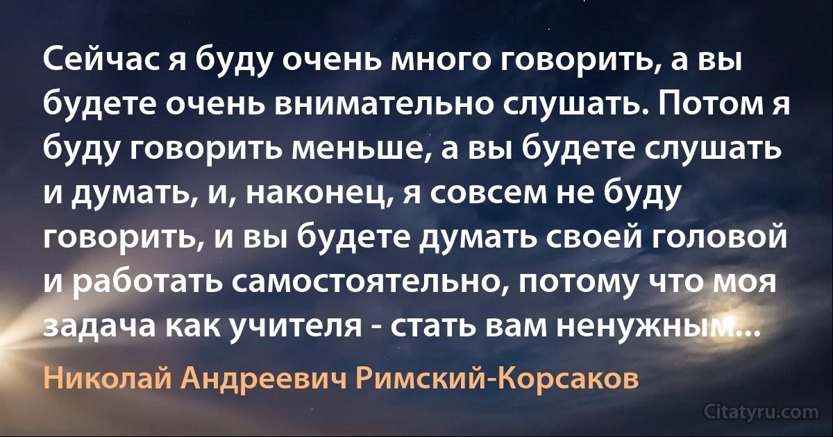 Сейчас я буду очень много говорить, а вы будете очень внимательно слушать. Потом я буду говорить меньше, а вы будете слушать и думать, и, наконец, я совсем не буду говорить, и вы будете думать своей головой и работать самостоятельно, потому что моя задача как учителя - стать вам ненужным... (Николай Андреевич Римский-Корсаков)