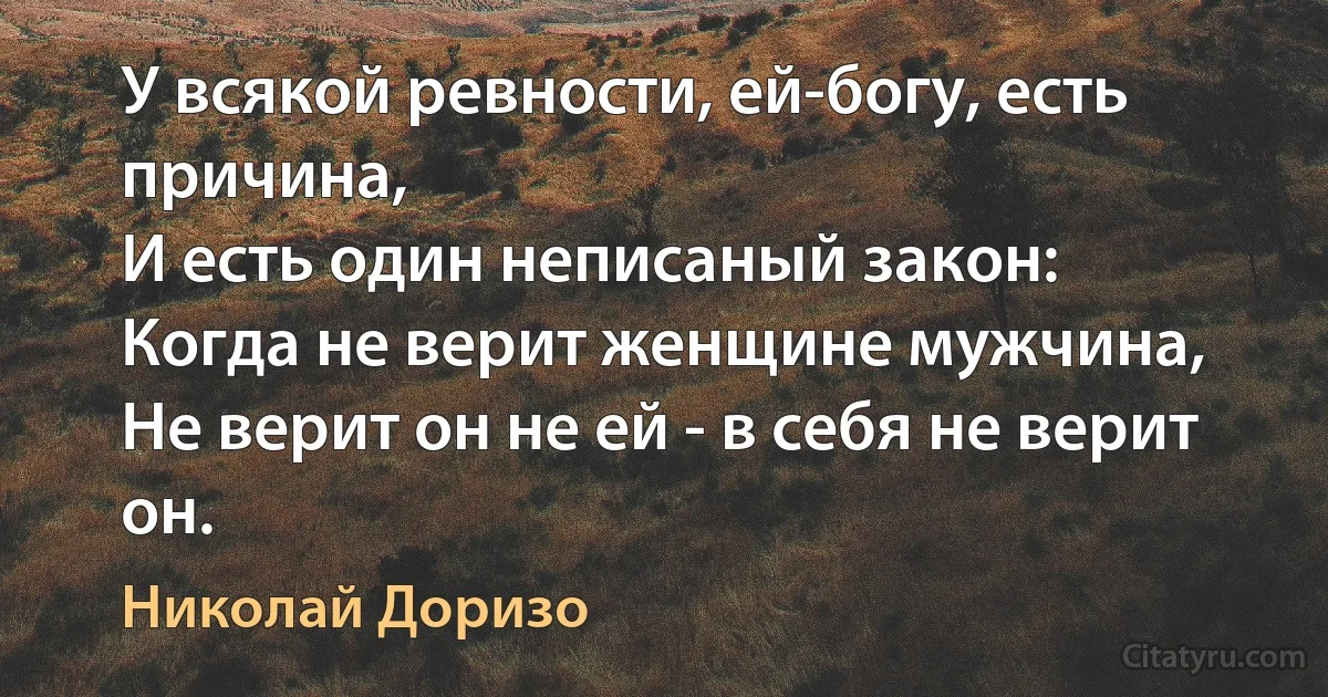 У всякой ревности, ей-богу, есть причина,
И есть один неписаный закон:
Когда не верит женщине мужчина,
Не верит он не ей - в себя не верит он. (Николай Доризо)