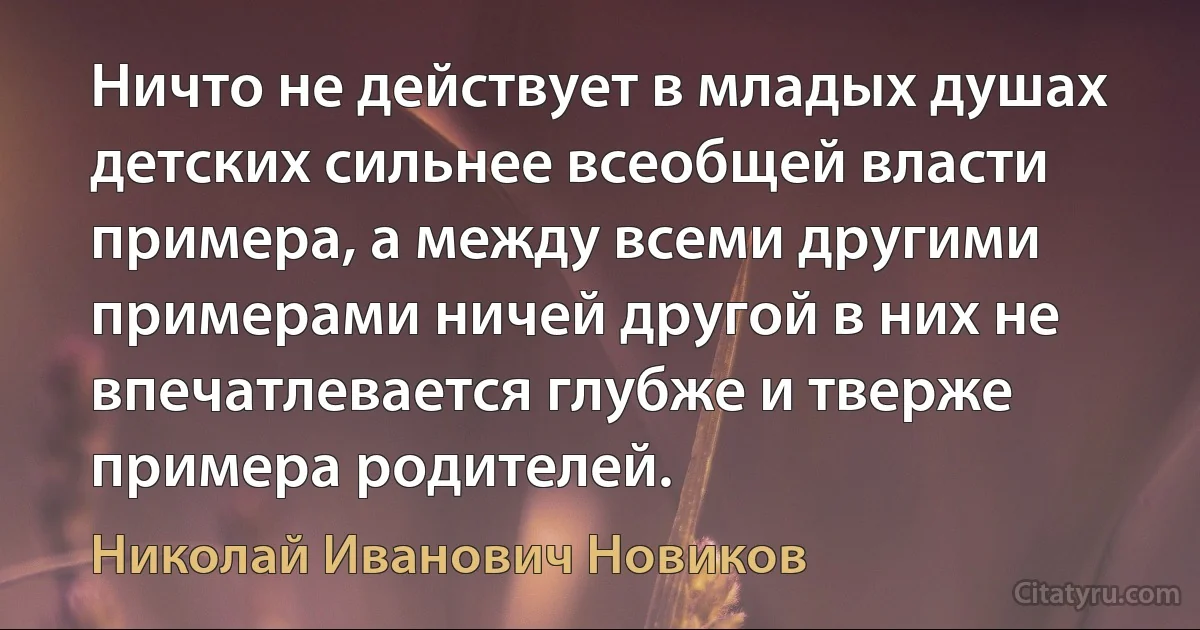 Ничто не действует в младых душах детских сильнее всеобщей власти примера, а между всеми другими примерами ничей другой в них не впечатлевается глубже и тверже примера родителей. (Николай Иванович Новиков)