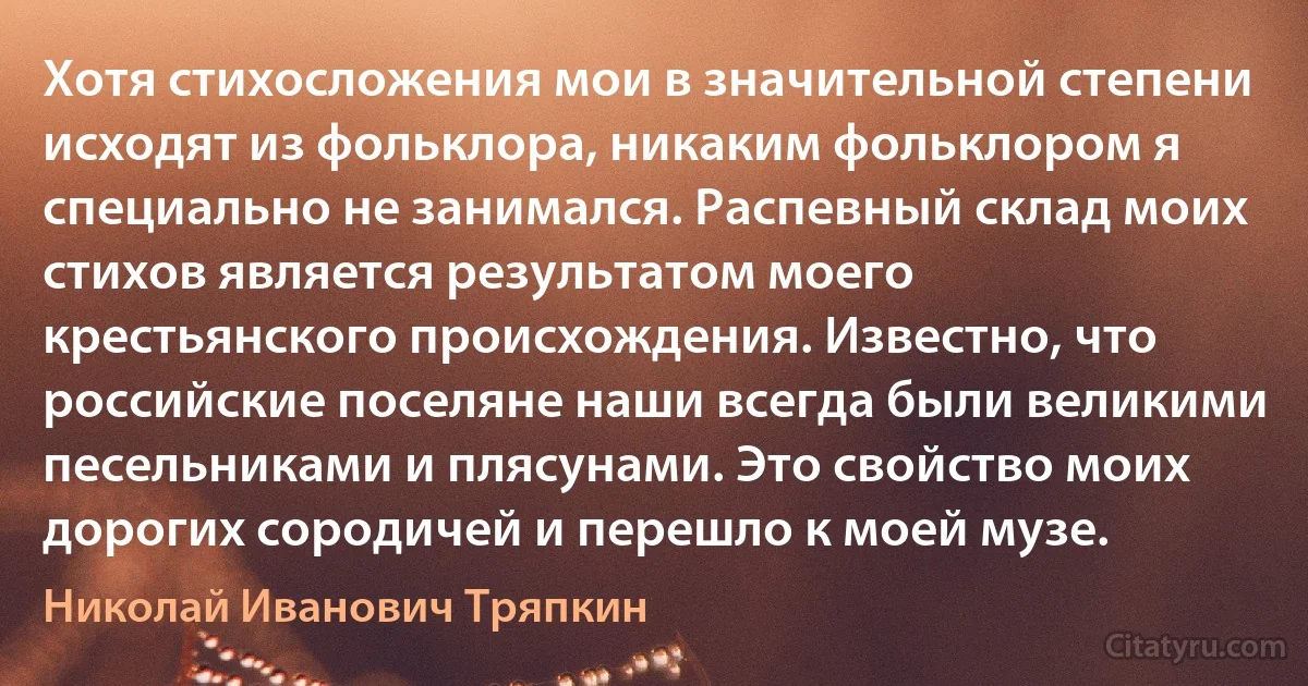 Хотя стихосложения мои в значительной степени исходят из фольклора, никаким фольклором я специально не занимался. Распевный склад моих стихов является результатом моего крестьянского происхождения. Известно, что российские поселяне наши всегда были великими песельниками и плясунами. Это свойство моих дорогих сородичей и перешло к моей музе. (Николай Иванович Тряпкин)