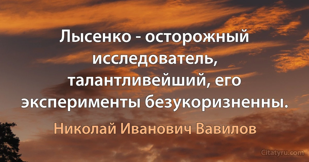 Лысенко - осторожный исследователь, талантливейший, его эксперименты безукоризненны. (Николай Иванович Вавилов)