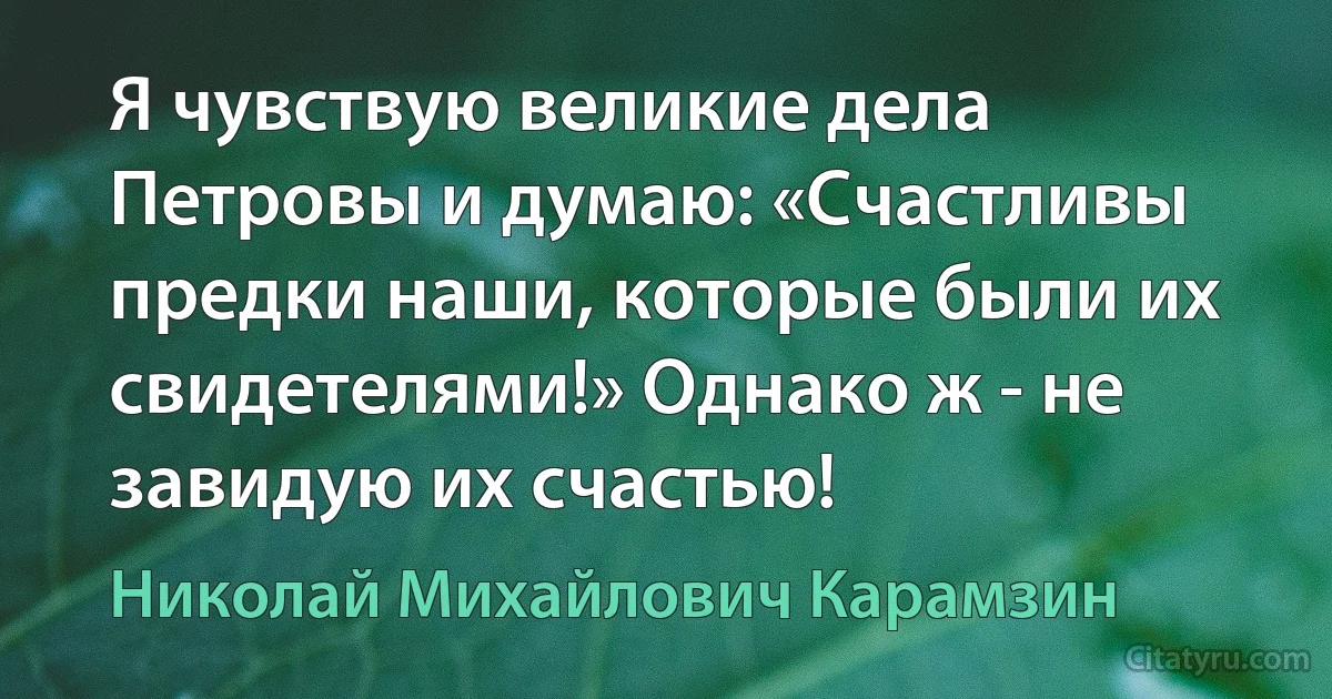 Я чувствую великие дела Петровы и думаю: «Счастливы предки наши, которые были их свидетелями!» Однако ж - не завидую их счастью! (Николай Михайлович Карамзин)