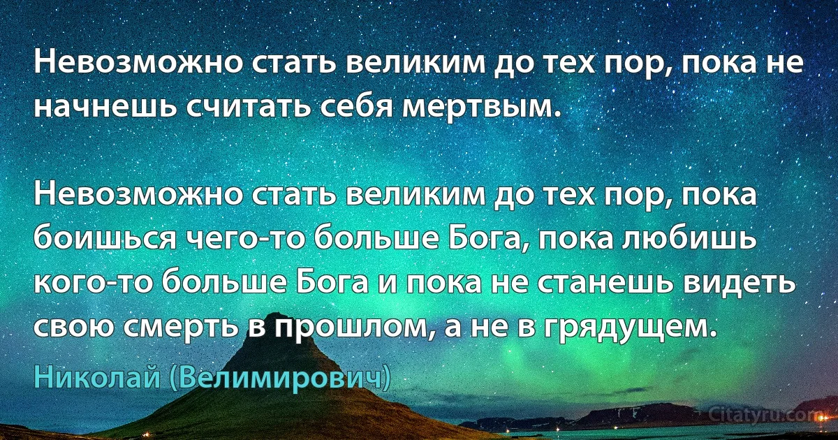 Невозможно стать великим до тех пор, пока не начнешь считать себя мертвым.

Невозможно стать великим до тех пор, пока боишься чего-то больше Бога, пока любишь кого-то больше Бога и пока не станешь видеть свою смерть в прошлом, а не в грядущем. (Николай (Велимирович))