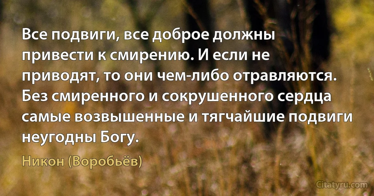 Все подвиги, все доброе должны привести к смирению. И если не приводят, то они чем-либо отравляются. Без смиренного и сокрушенного сердца самые возвышенные и тягчайшие подвиги неугодны Богу. (Никон (Воробьёв))