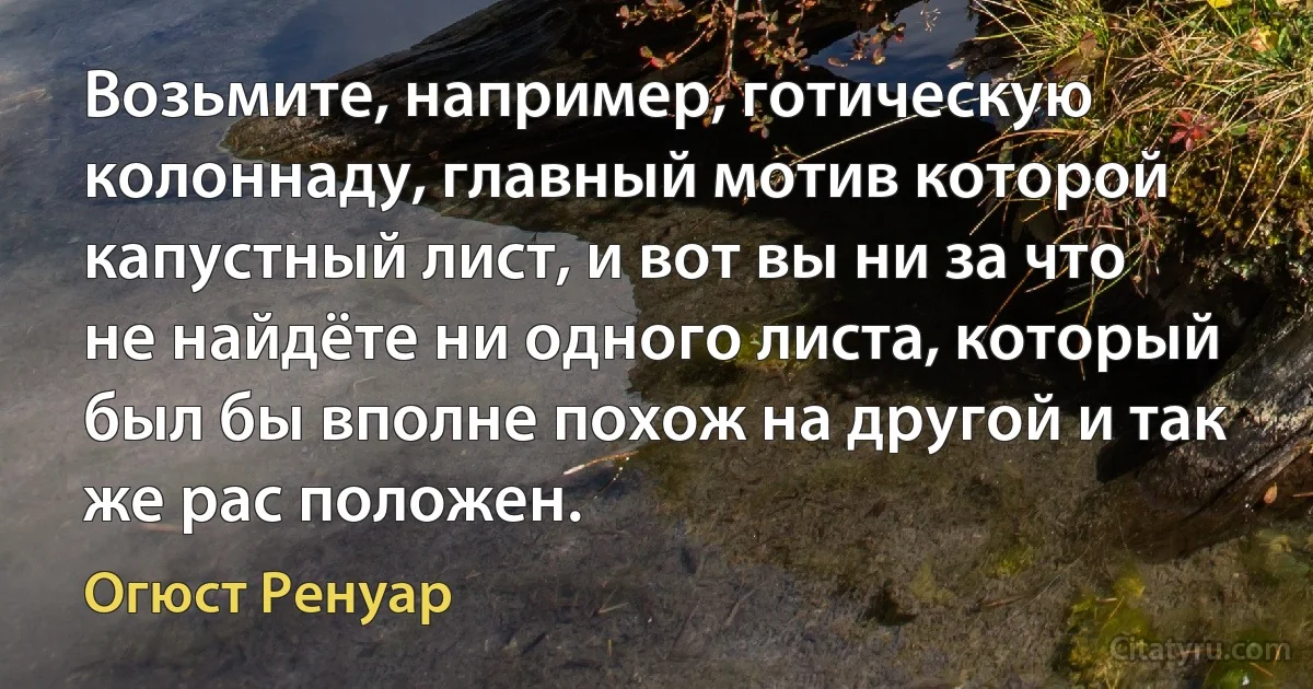 Возьмите, например, готическую колоннаду, главный мотив которой капустный лист, и вот вы ни за что не найдёте ни одного листа, который был бы вполне похож на другой и так же рас положен. (Огюст Ренуар)