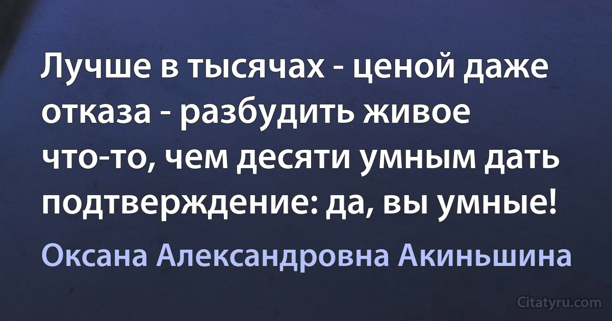 Лучше в тысячах - ценой даже отказа - разбудить живое что-то, чем десяти умным дать подтверждение: да, вы умные! (Оксана Александровна Акиньшина)