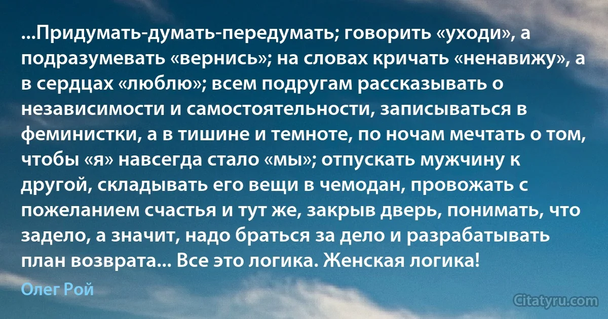 ...Придумать-думать-передумать; говорить «уходи», а подразумевать «вернись»; на словах кричать «ненавижу», а в сердцах «люблю»; всем подругам рассказывать о независимости и самостоятельности, записываться в феминистки, а в тишине и темноте, по ночам мечтать о том, чтобы «я» навсегда стало «мы»; отпускать мужчину к другой, складывать его вещи в чемодан, провожать с пожеланием счастья и тут же, закрыв дверь, понимать, что задело, а значит, надо браться за дело и разрабатывать план возврата... Все это логика. Женская логика! (Олег Рой)