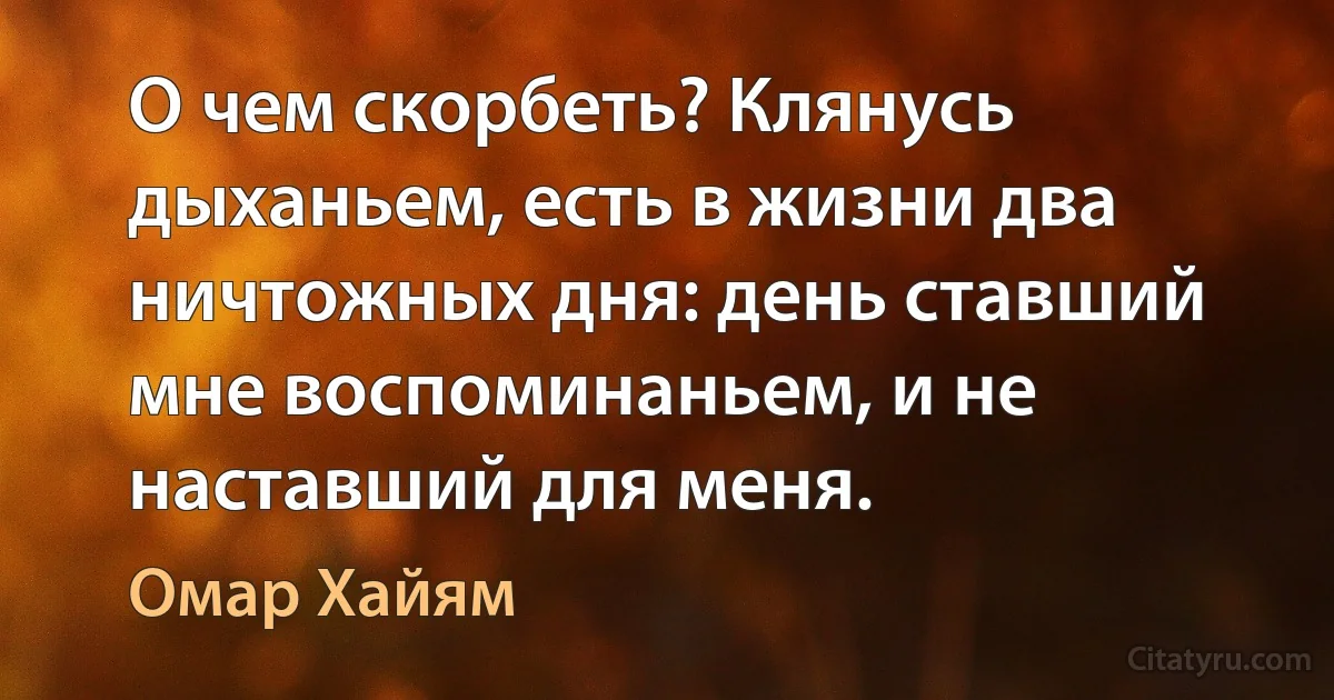 О чем скорбеть? Клянусь дыханьем, есть в жизни два ничтожных дня: день ставший мне воспоминаньем, и не наставший для меня. (Омар Хайям)