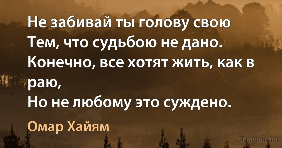 Не забивай ты голову свою
Тем, что судьбою не дано.
Конечно, все хотят жить, как в раю,
Но не любому это суждено. (Омар Хайям)